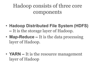 Hadoop consists of three core
components
• Hadoop Distributed File System (HDFS)
– It is the storage layer of Hadoop.
• Map-Reduce – It is the data processing
layer of Hadoop.
• YARN – It is the resource management
layer of Hadoop
 