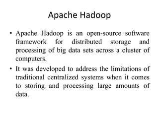 Apache Hadoop
• Apache Hadoop is an open-source software
framework for distributed storage and
processing of big data sets across a cluster of
computers.
• It was developed to address the limitations of
traditional centralized systems when it comes
to storing and processing large amounts of
data.
 