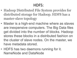 HDFS:
• Hadoop Distributed File System provides for
distributed storage for Hadoop. HDFS has a
master-slave topology
• Master is a high-end machine where as slaves
are inexpensive computers. The Big Data files
get divided into the number of blocks. Hadoop
stores these blocks in a distributed fashion on
the cluster of slave nodes. On the master, we
have metadata stored.
• HDFS has two daemons running for it.
NameNode and DataNode
 
