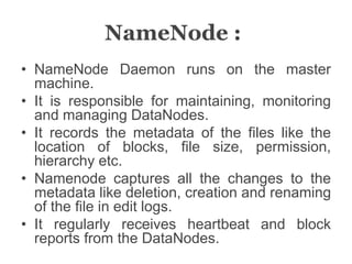 NameNode :
• NameNode Daemon runs on the master
machine.
• It is responsible for maintaining, monitoring
and managing DataNodes.
• It records the metadata of the files like the
location of blocks, file size, permission,
hierarchy etc.
• Namenode captures all the changes to the
metadata like deletion, creation and renaming
of the file in edit logs.
• It regularly receives heartbeat and block
reports from the DataNodes.
 