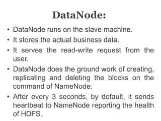 DataNode:
• DataNode runs on the slave machine.
• It stores the actual business data.
• It serves the read-write request from the
user.
• DataNode does the ground work of creating,
replicating and deleting the blocks on the
command of NameNode.
• After every 3 seconds, by default, it sends
heartbeat to NameNode reporting the health
of HDFS.
 