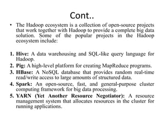 Cont..
• The Hadoop ecosystem is a collection of open-source projects
that work together with Hadoop to provide a complete big data
solution. Some of the popular projects in the Hadoop
ecosystem include:
1. Hive: A data warehousing and SQL-like query language for
Hadoop.
2. Pig: A high-level platform for creating MapReduce programs.
3. HBase: A NoSQL database that provides random real-time
read/write access to large amounts of structured data.
4. Spark: An open-source, fast, and general-purpose cluster
computing framework for big data processing.
5. YARN (Yet Another Resource Negotiator): A resource
management system that allocates resources in the cluster for
running applications.
 