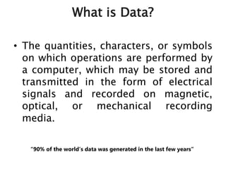 What is Data?
• The quantities, characters, or symbols
on which operations are performed by
a computer, which may be stored and
transmitted in the form of electrical
signals and recorded on magnetic,
optical, or mechanical recording
media.
“90% of the world’s data was generated in the last few years”
 
