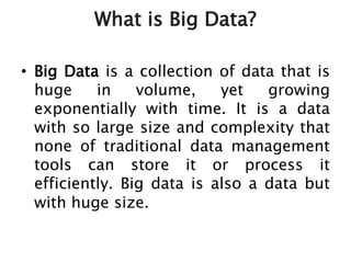 What is Big Data?
• Big Data is a collection of data that is
huge in volume, yet growing
exponentially with time. It is a data
with so large size and complexity that
none of traditional data management
tools can store it or process it
efficiently. Big data is also a data but
with huge size.
 