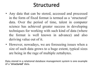 Structured
• Any data that can be stored, accessed and processed
in the form of fixed format is termed as a ‘structured’
data. Over the period of time, talent in computer
science has achieved greater success in developing
techniques for working with such kind of data (where
the format is well known in advance) and also
deriving value out of it.
• However, nowadays, we are foreseeing issues when a
size of such data grows to a huge extent, typical sizes
are being in the rage of multiple zettabytes.
Data stored in a relational database management system is one example
of a ‘structured’ data.
 