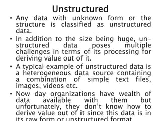 Unstructured
• Any data with unknown form or the
structure is classified as unstructured
data.
• In addition to the size being huge, un-
structured data poses multiple
challenges in terms of its processing for
deriving value out of it.
• A typical example of unstructured data is
a heterogeneous data source containing
a combination of simple text files,
images, videos etc.
• Now day organizations have wealth of
data available with them but
unfortunately, they don’t know how to
derive value out of it since this data is in
 