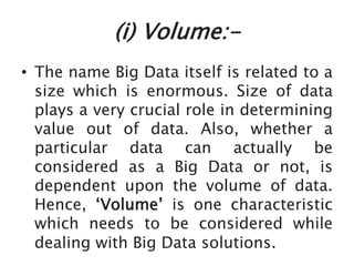 (i) Volume:-
• The name Big Data itself is related to a
size which is enormous. Size of data
plays a very crucial role in determining
value out of data. Also, whether a
particular data can actually be
considered as a Big Data or not, is
dependent upon the volume of data.
Hence, ‘Volume’ is one characteristic
which needs to be considered while
dealing with Big Data solutions.
 