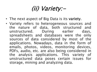 (ii) Variety:-
• The next aspect of Big Data is its variety.
• Variety refers to heterogeneous sources and
the nature of data, both structured and
unstructured. During earlier days,
spreadsheets and databases were the only
sources of data considered by most of the
applications. Nowadays, data in the form of
emails, photos, videos, monitoring devices,
PDFs, audio, etc. are also being considered in
the analysis applications. This variety of
unstructured data poses certain issues for
storage, mining and analyzing data.
 