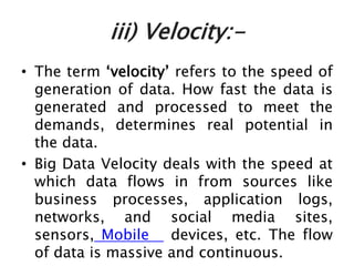 iii) Velocity:-
• The term ‘velocity’ refers to the speed of
generation of data. How fast the data is
generated and processed to meet the
demands, determines real potential in
the data.
• Big Data Velocity deals with the speed at
which data flows in from sources like
business processes, application logs,
networks, and social media sites,
sensors, Mobile devices, etc. The flow
of data is massive and continuous.
 