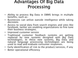 Advantages Of Big Data
Processing
• Ability to process Big Data in DBMS brings in multiple
benefits, such as-
• Businesses can utilize outside intelligence while taking
decisions
• Access to social data from search engines and sites like
facebook, twitter are enabling organizations to fine tune
their business strategies.
• Improved customer service
• Traditional customer feedback systems are getting
replaced by new systems designed with Big Data
technologies. In these new systems, Big Data and
natural language processing technologies are being
used to read and evaluate consumer responses.
• Early identification of risk to the product/services, if any
• Better operational efficiency
 