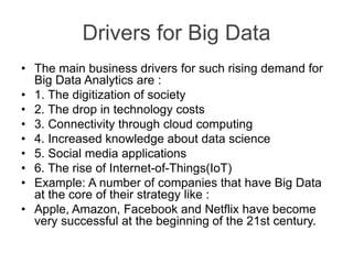 Drivers for Big Data
• The main business drivers for such rising demand for
Big Data Analytics are :
• 1. The digitization of society
• 2. The drop in technology costs
• 3. Connectivity through cloud computing
• 4. Increased knowledge about data science
• 5. Social media applications
• 6. The rise of Internet-of-Things(IoT)
• Example: A number of companies that have Big Data
at the core of their strategy like :
• Apple, Amazon, Facebook and Netflix have become
very successful at the beginning of the 21st century.
 