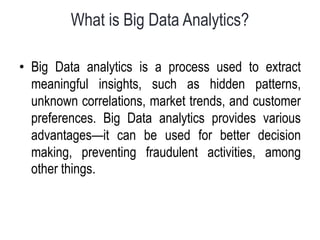 What is Big Data Analytics?
• Big Data analytics is a process used to extract
meaningful insights, such as hidden patterns,
unknown correlations, market trends, and customer
preferences. Big Data analytics provides various
advantages—it can be used for better decision
making, preventing fraudulent activities, among
other things.
 