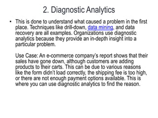 2. Diagnostic Analytics
• This is done to understand what caused a problem in the first
place. Techniques like drill-down, data mining, and data
recovery are all examples. Organizations use diagnostic
analytics because they provide an in-depth insight into a
particular problem.
Use Case: An e-commerce company’s report shows that their
sales have gone down, although customers are adding
products to their carts. This can be due to various reasons
like the form didn’t load correctly, the shipping fee is too high,
or there are not enough payment options available. This is
where you can use diagnostic analytics to find the reason.
 
