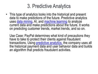 3. Predictive Analytics
• This type of analytics looks into the historical and present
data to make predictions of the future. Predictive analytics
uses data mining, AI, and machine learning to analyze
current data and make predictions about the future. It works
on predicting customer trends, market trends, and so on.
Use Case: PayPal determines what kind of precautions they
have to take to protect their clients against fraudulent
transactions. Using predictive analytics, the company uses all
the historical payment data and user behavior data and builds
an algorithm that predicts fraudulent activities.
 