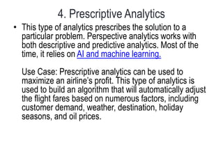 4. Prescriptive Analytics
• This type of analytics prescribes the solution to a
particular problem. Perspective analytics works with
both descriptive and predictive analytics. Most of the
time, it relies on AI and machine learning.
Use Case: Prescriptive analytics can be used to
maximize an airline’s profit. This type of analytics is
used to build an algorithm that will automatically adjust
the flight fares based on numerous factors, including
customer demand, weather, destination, holiday
seasons, and oil prices.
 