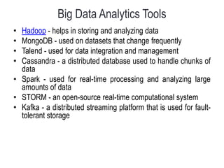 Big Data Analytics Tools
• Hadoop - helps in storing and analyzing data
• MongoDB - used on datasets that change frequently
• Talend - used for data integration and management
• Cassandra - a distributed database used to handle chunks of
data
• Spark - used for real-time processing and analyzing large
amounts of data
• STORM - an open-source real-time computational system
• Kafka - a distributed streaming platform that is used for fault-
tolerant storage
 
