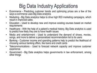 Big Data Industry Applications
• Ecommerce - Predicting customer trends and optimizing prices are a few of the
ways e-commerce uses Big Data analytics
• Marketing - Big Data analytics helps to drive high ROI marketing campaigns, which
result in improved sales
• Education - Used to develop new and improve existing courses based on market
requirements
• Healthcare - With the help of a patient’s medical history, Big Data analytics is used
to predict how likely they are to have health issues
• Media and entertainment - Used to understand the demand of shows, movies,
songs, and more to deliver a personalized recommendation list to its users
• Banking - Customer income and spending patterns help to predict the likelihood of
choosing various banking offers, like loans and credit cards
• Telecommunications - Used to forecast network capacity and improve customer
experience
• Government - Big Data analytics helps governments in law enforcement, among
other things
 