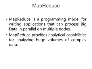 MapReduce
• MapReduce is a programming model for
writing applications that can process Big
Data in parallel on multiple nodes.
• MapReduce provides analytical capabilities
for analyzing huge volumes of complex
data.
 