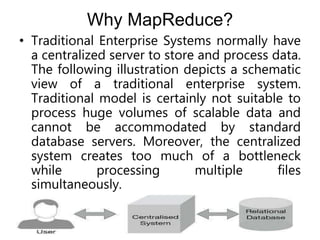 Why MapReduce?
• Traditional Enterprise Systems normally have
a centralized server to store and process data.
The following illustration depicts a schematic
view of a traditional enterprise system.
Traditional model is certainly not suitable to
process huge volumes of scalable data and
cannot be accommodated by standard
database servers. Moreover, the centralized
system creates too much of a bottleneck
while processing multiple files
simultaneously.
 