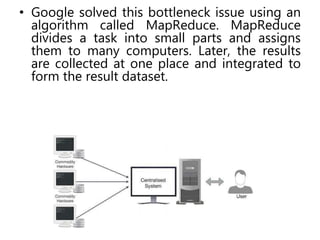 • Google solved this bottleneck issue using an
algorithm called MapReduce. MapReduce
divides a task into small parts and assigns
them to many computers. Later, the results
are collected at one place and integrated to
form the result dataset.
 