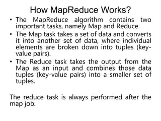 How MapReduce Works?
• The MapReduce algorithm contains two
important tasks, namely Map and Reduce.
• The Map task takes a set of data and converts
it into another set of data, where individual
elements are broken down into tuples (key-
value pairs).
• The Reduce task takes the output from the
Map as an input and combines those data
tuples (key-value pairs) into a smaller set of
tuples.
The reduce task is always performed after the
map job.
 