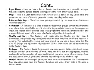 Cont..
• Input Phase − Here we have a Record Reader that translates each record in an input
file and sends the parsed data to the mapper in the form of key-value pairs.
• Map − Map is a user-defined function, which takes a series of key-value pairs and
processes each one of them to generate zero or more key-value pairs.
• Intermediate Keys − They key-value pairs generated by the mapper are known as
intermediate keys.
• Combiner − A combiner is a type of local Reducer that groups similar data from the
map phase into identifiable sets. It takes the intermediate keys from the mapper as
input and applies a user-defined code to aggregate the values in a small scope of one
mapper. It is not a part of the main MapReduce algorithm; it is optional.
• Shuffle and Sort − The Reducer task starts with the Shuffle and Sort step. It
downloads the grouped key-value pairs onto the local machine, where the Reducer is
running. The individual key-value pairs are sorted by key into a larger data list. The
data list groups the equivalent keys together so that their values can be iterated easily
in the Reducer task.
• Reducer − The Reducer takes the grouped key-value paired data as input and runs a
Reducer function on each one of them. Here, the data can be aggregated, filtered,
and combined in a number of ways, and it requires a wide range of processing. Once
the execution is over, it gives zero or more key-value pairs to the final step.
• Output Phase − In the output phase, we have an output formatter that translates the
final key-value pairs from the Reducer function and writes them onto a file using a
record writer.
 