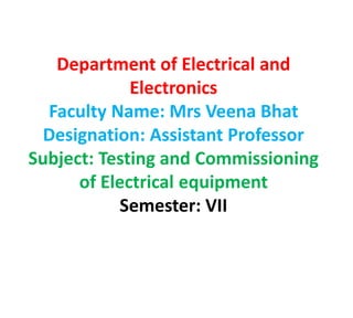 Department of Electrical and
Electronics
Faculty Name: Mrs Veena Bhat
Designation: Assistant Professor
Subject: Testing and Commissioning
of Electrical equipment
Semester: VII
 