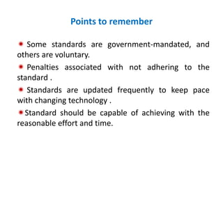 Points to remember
 Some standards are government-mandated, and
others are voluntary.
 Penalties associated with not adhering to the
standard .
 Standards are updated frequently to keep pace
with changing technology .
Standard should be capable of achieving with the
reasonable effort and time.
 