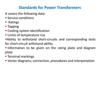 Standards for Power Transformers
It covers the following data:
 Service conditions
 Ratings
 Tapping
 Cooling system identification
 Limits of temperature rise
Ability to withstand short-circuits and corresponding tests
for short-circuit withstand ability
 Information to be given on the rating plate and diagram
plate
 Terminal markings
 Vector diagrams, connection, procedures and interpretation
 