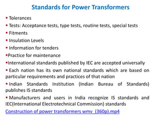 Standards for Power Transformers
 Tolerances
 Tests: Acceptance tests, type tests, routine tests, special tests
 Fitments
 Insulation Levels
 Information for tenders
Practice for maintenance
International standards published by IEC are accepted universally
 Each nation has its own national standards which are based on
particular requirements and practices of that nation
 Indian Standards Institution (Indian Bureau of Standards)
publishes IS standards
 Manufacturers and users in India recognize IS standards and
IEC(International Electrotechnical Commission) standards
Construction of power transformers wmv_(360p).mp4
 
