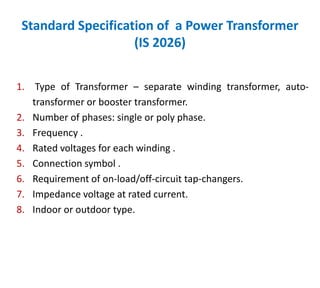 Standard Specification of a Power Transformer
(IS 2026)
1. Type of Transformer – separate winding transformer, auto-
transformer or booster transformer.
2. Number of phases: single or poly phase.
3. Frequency .
4. Rated voltages for each winding .
5. Connection symbol .
6. Requirement of on-load/off-circuit tap-changers.
7. Impedance voltage at rated current.
8. Indoor or outdoor type.
 