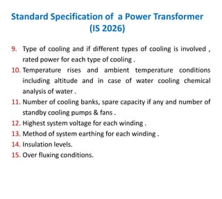 Standard Specification of a Power Transformer
(IS 2026)
9. Type of cooling and if different types of cooling is involved ,
rated power for each type of cooling .
10. Temperature rises and ambient temperature conditions
including altitude and in case of water cooling chemical
analysis of water .
11. Number of cooling banks, spare capacity if any and number of
standby cooling pumps & fans .
12. Highest system voltage for each winding .
13. Method of system earthing for each winding .
14. Insulation levels.
15. Over fluxing conditions.
 