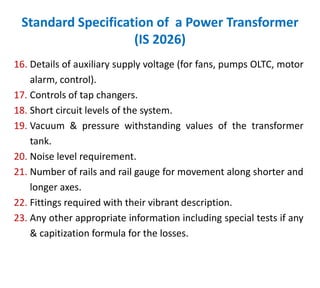 Standard Specification of a Power Transformer
(IS 2026)
16. Details of auxiliary supply voltage (for fans, pumps OLTC, motor
alarm, control).
17. Controls of tap changers.
18. Short circuit levels of the system.
19. Vacuum & pressure withstanding values of the transformer
tank.
20. Noise level requirement.
21. Number of rails and rail gauge for movement along shorter and
longer axes.
22. Fittings required with their vibrant description.
23. Any other appropriate information including special tests if any
& capitization formula for the losses.
 