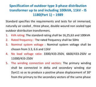 Specification of outdoor type 3-phase distribution
transformer up to and including 100kVA, 11kV - IS
1180(Part 1) – 1989
Standard specifies the requirements and tests for oil immersed,
naturally air cooled , three phase, double wound non sealed type
outdoor distribution transformers.
1. kVA rating: The standard rating shall be 16,25,63 and 100kVA
2. Rated frequency : The rated frequency shall be 50Hz
3. Nominal system voltage : Nominal system voltage shall be
chosen from 3.3, 6.6 and 11kV
4. No load voltage ratio: 3300/433-250V, 6600/433-250V or
11000/433-250V
5. The winding connection and vectors: The primary winding
shall be connected in delta and secondary winding star
Dyn11 so as to produce a positive phase displacement of 30o
from the primary to the secondary vectors of the same phase
 