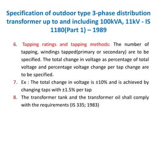 Specification of outdoor type 3-phase distribution
transformer up to and including 100kVA, 11kV - IS
1180(Part 1) – 1989
6. Tapping ratings and tapping methods: The number of
tapping, windings tapped(primary or secondary) are to be
specified. The total change in voltage as percentage of total
voltage and percentage voltage change per tap change are
to be specified.
7. Ex : The total change in voltage is ±10% and is achieved by
changing taps with ±1.5% per tap
8. The transformer tank and the transformer oil shall comply
with the requirements (IS 335; 1983)
 