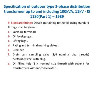 Specification of outdoor type 3-phase distribution
transformer up to and including 100kVA, 11kV - IS
1180(Part 1) – 1989
9. Standard fittings: Details pertaining to the following standard
fittings shall be given :
a. Earthing terminals .
b. Oil level gauge .
c. Lifting lugs .
d. Rating and terminal marking plates .
e. Breather .
f. Drain cum sampling valve (3/4 nominal size threads)
preferably steel with plug.
g. Oil filling hole (1 ¼ nominal size thread) with cover ( for
transformers without conservator .
 