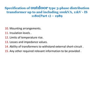 Specification of outdoor type 3-phase distribution
transformer up to and including 100kVA, 11kV - IS
1180(Part 1) – 1989
10. Mounting arrangements.
11. Insulation levels .
12. Limits of temperature rise.
13. Losses and impedance values.
14. Ability of transformers to withstand external short-circuit .
15. Any other required relevant information to be provided .
 