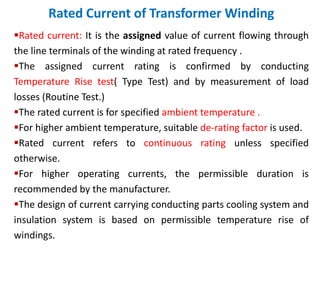 Rated Current of Transformer Winding
Rated current: It is the assigned value of current flowing through
the line terminals of the winding at rated frequency .
The assigned current rating is confirmed by conducting
Temperature Rise test( Type Test) and by measurement of load
losses (Routine Test.)
The rated current is for specified ambient temperature .
For higher ambient temperature, suitable de-rating factor is used.
Rated current refers to continuous rating unless specified
otherwise.
For higher operating currents, the permissible duration is
recommended by the manufacturer.
The design of current carrying conducting parts cooling system and
insulation system is based on permissible temperature rise of
windings.
 