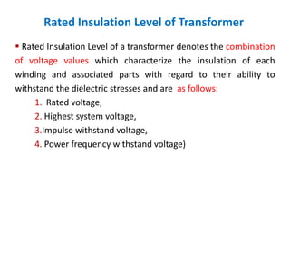 Rated Insulation Level of Transformer
 Rated Insulation Level of a transformer denotes the combination
of voltage values which characterize the insulation of each
winding and associated parts with regard to their ability to
withstand the dielectric stresses and are as follows:
1. Rated voltage,
2. Highest system voltage,
3.Impulse withstand voltage,
4. Power frequency withstand voltage)
 