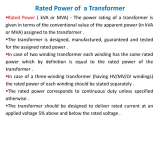 Rated Power of a Transformer
Rated Power ( kVA or MVA) - The power rating of a transformer is
given in terms of the conventional value of the apparent power (in kVA
or MVA) assigned to the transformer .
The transformer is designed, manufactured, guaranteed and tested
for the assigned rated power .
In case of two winding transformer each winding has the same rated
power which by definition is equal to the rated power of the
transformer .
In case of a three-winding transformer (having HV/MV/LV windings)
the rated power of each winding should be stated separately .
The rated power corresponds to continuous duty unless specified
otherwise .
The transformer should be designed to deliver rated current at an
applied voltage 5% above and below the rated voltage .
 
