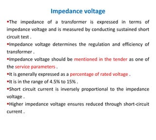 Impedance voltage
The impedance of a transformer is expressed in terms of
impedance voltage and is measured by conducting sustained short
circuit test .
Impedance voltage determines the regulation and efficiency of
transformer .
Impedance voltage should be mentioned in the tender as one of
the service parameters .
It is generally expressed as a percentage of rated voltage .
It is in the range of 4.5% to 15% .
Short circuit current is inversely proportional to the impedance
voltage .
Higher impedance voltage ensures reduced through short-circuit
current .
 