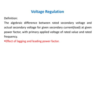 Voltage Regulation
Definition:
The algebraic difference between rated secondary voltage and
actual secondary voltage for given secondary current(load) at given
power factor, with primary applied voltage of rated value and rated
frequency.
Effect of lagging and leading power factor.
 