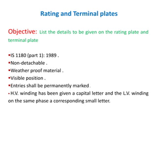 Rating and Terminal plates
Objective: List the details to be given on the rating plate and
terminal plate
IS 1180 (part 1): 1989 .
Non-detachable .
Weather proof material .
Visible position .
Entries shall be permanently marked.
 H.V. winding has been given a capital letter and the L.V. winding
on the same phase a corresponding small letter.
 