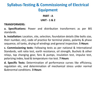 Syllabus-Testing & Commissioning of Electrical
Equipment
PART - A
UNIT - 1 & 2
TRANSFORMERS:
a. Specifications: Power and distribution transformers as per BIS
standards.
b. Installation: Location, site, selection, foundation details (like bolts size,
their number, etc), code of practice for terminal plates, polarity & phase
sequence, oil tanks, drying of windings and general inspection. 5 Hours
c. Commissioning tests: Following tests as per national & International
Standards, volt ratio test, earth resistance, oil strength, Bucholz & other
relays, tap changing gear, fans & pumps, insulation test, impulse test,
polarizing index, load & temperature rise test. 7 Hours
d. Specific Tests: Determination of performance curves like efficiency,
regulation etc, and determination of mechanical stress under normal
&abnormal conditions. 3 Hours
 