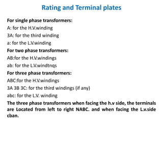 Rating and Terminal plates
For single phase transformers:
A: for the H.V.winding
3A: for the third winding
a: for the L.V.winding
For two phase transformers:
AB:for the H.V.windings
ab: for the L.V.windtnqs
For three phase transformers:
ABC:for the H.V.windings
3A 3B 3C: for the third windings (if any)
abc: for the L.V. winding
The three phase transformers when facing the h.v side, the terminals
are Located from left to right NABC. and when facing the L.v.side
cban.
 