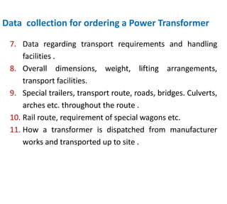 Data collection for ordering a Power Transformer
7. Data regarding transport requirements and handling
facilities .
8. Overall dimensions, weight, lifting arrangements,
transport facilities.
9. Special trailers, transport route, roads, bridges. Culverts,
arches etc. throughout the route .
10. Rail route, requirement of special wagons etc.
11. How a transformer is dispatched from manufacturer
works and transported up to site .
 