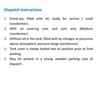 Dispatch instructions
1. Dried-out, filled with oil, ready for service ( small
transformer).
2. With oil covering core and coils only (Medium
transformer) .
3. Without oil in the tank, filled with by nitrogen at pressures
above atmospheric pressure (large transformer).
4. Tank cover is always bolted into its position prior to final
packing.
5. May be packed in a strong wooden packing case of
dispatch .
 
