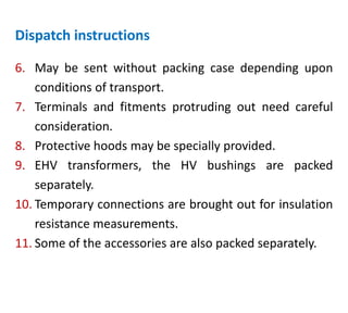 Dispatch instructions
6. May be sent without packing case depending upon
conditions of transport.
7. Terminals and fitments protruding out need careful
consideration.
8. Protective hoods may be specially provided.
9. EHV transformers, the HV bushings are packed
separately.
10. Temporary connections are brought out for insulation
resistance measurements.
11. Some of the accessories are also packed separately.
 