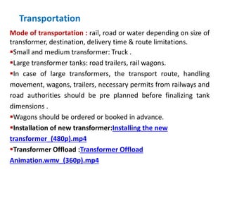 Transportation
Mode of transportation : rail, road or water depending on size of
transformer, destination, delivery time & route limitations.
Small and medium transformer: Truck .
Large transformer tanks: road trailers, rail wagons.
In case of large transformers, the transport route, handling
movement, wagons, trailers, necessary permits from railways and
road authorities should be pre planned before finalizing tank
dimensions .
Wagons should be ordered or booked in advance.
Installation of new transformer:Installing the new
transformer_(480p).mp4
Transformer Offload :Transformer Offload
Animation.wmv_(360p).mp4
 