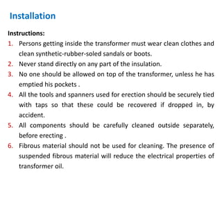Installation
Instructions:
1. Persons getting inside the transformer must wear clean clothes and
clean synthetic-rubber-soled sandals or boots.
2. Never stand directly on any part of the insulation.
3. No one should be allowed on top of the transformer, unless he has
emptied his pockets .
4. All the tools and spanners used for erection should be securely tied
with taps so that these could be recovered if dropped in, by
accident.
5. All components should be carefully cleaned outside separately,
before erecting .
6. Fibrous material should not be used for cleaning. The presence of
suspended fibrous material will reduce the electrical properties of
transformer oil.
 